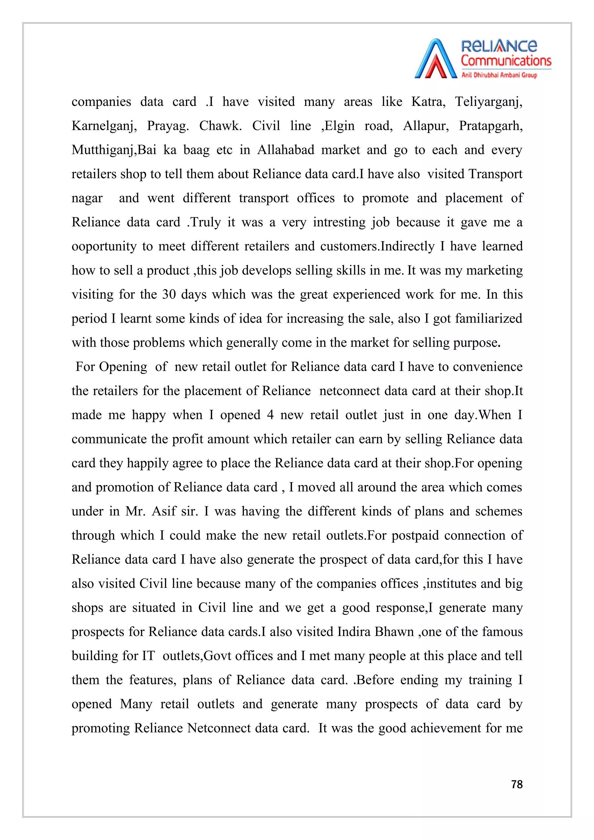 companies data card .I have visited many areas like Katra, Teliyarganj,
Karnelganj, Prayag. Chawk. Civil line ,Elgin road, Allapur, Pratapgarh,
Mutthiganj,Bai ka baag etc in Allahabad market and go to each and every
retailers shop to tell them about Reliance data card.I have also visited Transport
nagar   and went different transport offices to promote and placement of
Reliance data card .Truly it was a very intresting job because it gave me a
ooportunity to meet different retailers and customers.Indirectly I have learned
how to sell a product ,this job develops selling skills in me. It was my marketing
visiting for the 30 days which was the great experienced work for me. In this
period I learnt some kinds of idea for increasing the sale, also I got familiarized
with those problems which generally come in the market for selling purpose.
For Opening of new retail outlet for Reliance data card I have to convenience
the retailers for the placement of Reliance netconnect data card at their shop.It
made me happy when I opened 4 new retail outlet just in one day.When I
communicate the profit amount which retailer can earn by selling Reliance data
card they happily agree to place the Reliance data card at their shop.For opening
and promotion of Reliance data card , I moved all around the area which comes
under in Mr. Asif sir. I was having the different kinds of plans and schemes
through which I could make the new retail outlets.For postpaid connection of
Reliance data card I have also generate the prospect of data card,for this I have
also visited Civil line because many of the companies offices ,institutes and big
shops are situated in Civil line and we get a good response,I generate many
prospects for Reliance data cards.I also visited Indira Bhawn ,one of the famous
building for IT outlets,Govt offices and I met many people at this place and tell
them the features, plans of Reliance data card. .Before ending my training I
opened Many retail outlets and generate many prospects of data card by
promoting Reliance Netconnect data card. It was the good achievement for me



                                                                                78
 