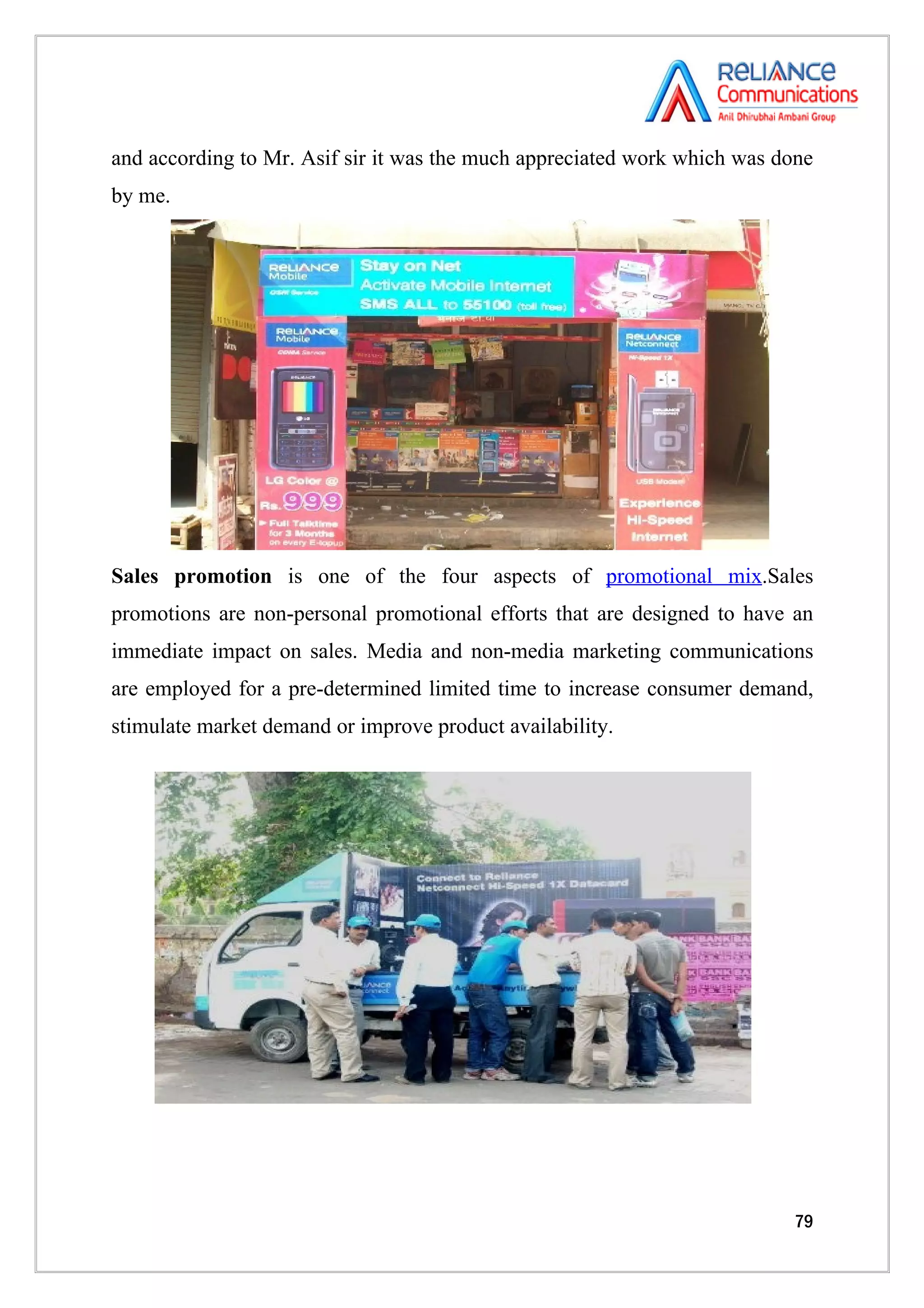 and according to Mr. Asif sir it was the much appreciated work which was done
by me.




Sales promotion is one of the four aspects of promotional mix.Sales
promotions are non-personal promotional efforts that are designed to have an
immediate impact on sales. Media and non-media marketing communications
are employed for a pre-determined limited time to increase consumer demand,
stimulate market demand or improve product availability.




                                                                          79
 