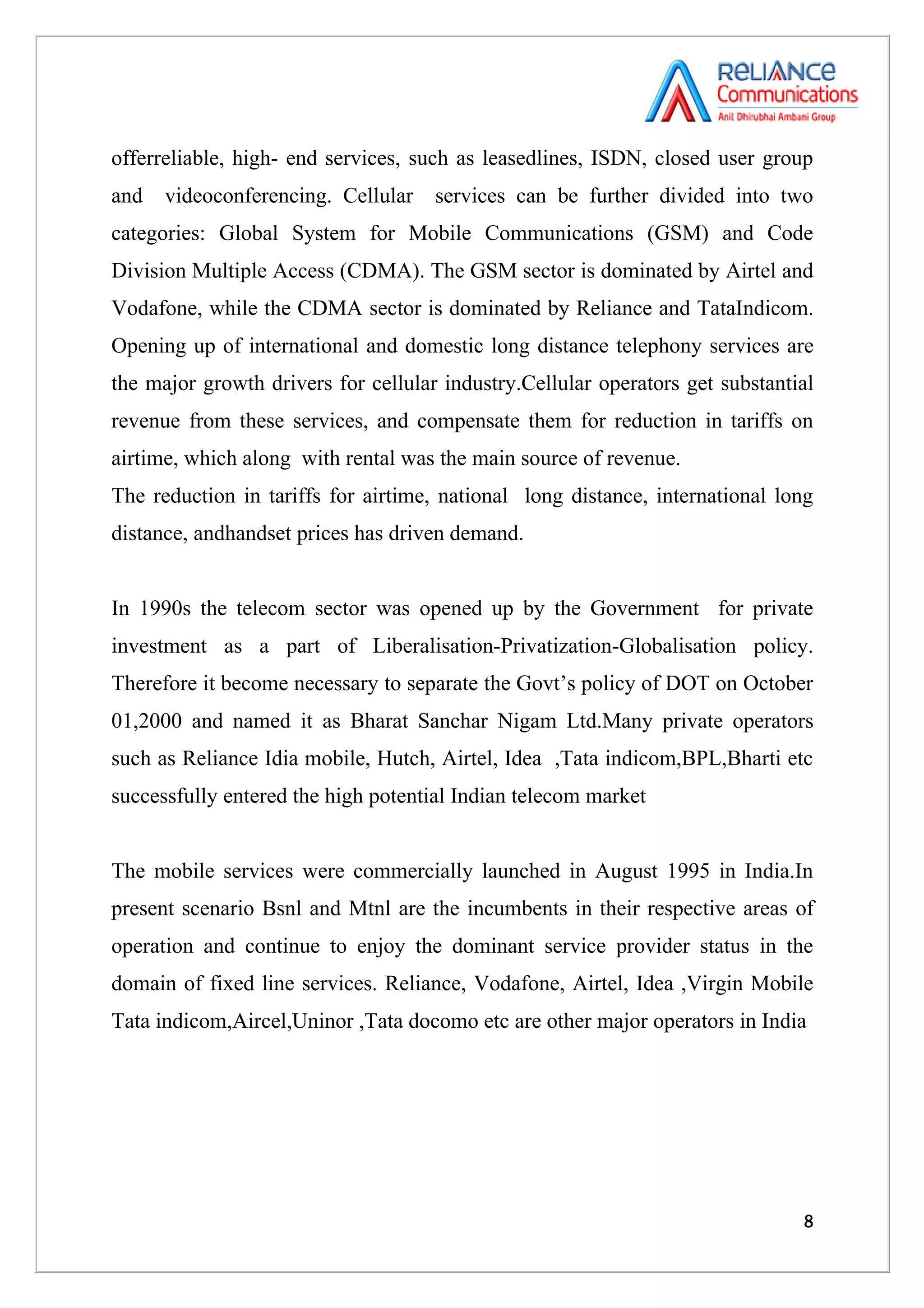 offerreliable, high- end services, such as leasedlines, ISDN, closed user group
and   videoconferencing. Cellular    services can be further divided into two
categories: Global System for Mobile Communications (GSM) and Code
Division Multiple Access (CDMA). The GSM sector is dominated by Airtel and
Vodafone, while the CDMA sector is dominated by Reliance and TataIndicom.
Opening up of international and domestic long distance telephony services are
the major growth drivers for cellular industry.Cellular operators get substantial
revenue from these services, and compensate them for reduction in tariffs on
airtime, which along with rental was the main source of revenue.
The reduction in tariffs for airtime, national long distance, international long
distance, andhandset prices has driven demand.


In 1990s the telecom sector was opened up by the Government for private
investment as a part of Liberalisation-Privatization-Globalisation policy.
Therefore it become necessary to separate the Govt’s policy of DOT on October
01,2000 and named it as Bharat Sanchar Nigam Ltd.Many private operators
such as Reliance Idia mobile, Hutch, Airtel, Idea ,Tata indicom,BPL,Bharti etc
successfully entered the high potential Indian telecom market


The mobile services were commercially launched in August 1995 in India.In
present scenario Bsnl and Mtnl are the incumbents in their respective areas of
operation and continue to enjoy the dominant service provider status in the
domain of fixed line services. Reliance, Vodafone, Airtel, Idea ,Virgin Mobile
Tata indicom,Aircel,Uninor ,Tata docomo etc are other major operators in India




                                                                               8
 