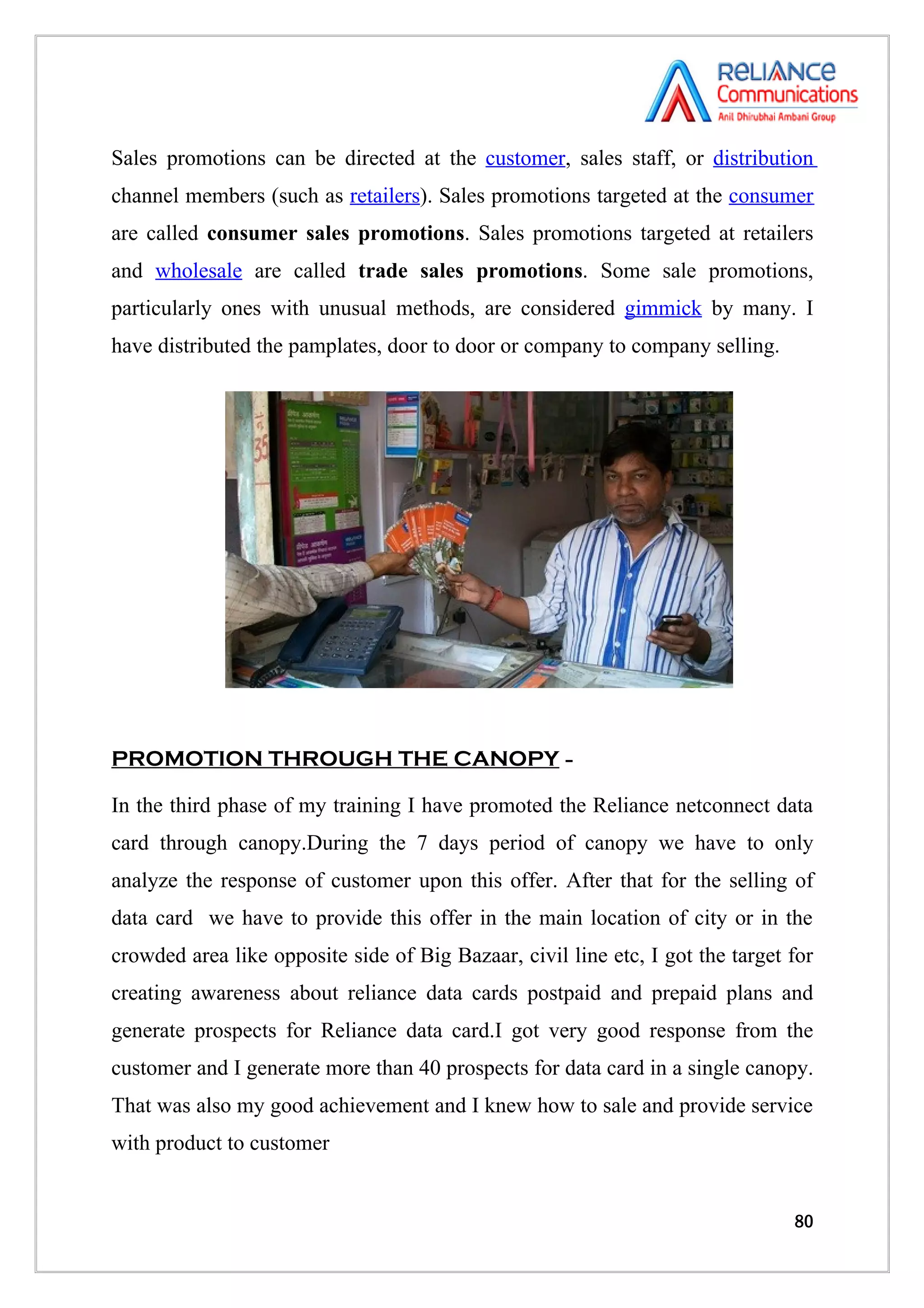 Sales promotions can be directed at the customer, sales staff, or distribution
channel members (such as retailers). Sales promotions targeted at the consumer
are called consumer sales promotions. Sales promotions targeted at retailers
and wholesale are called trade sales promotions. Some sale promotions,
particularly ones with unusual methods, are considered gimmick by many. I
have distributed the pamplates, door to door or company to company selling.




PROMOTION THROUGH THE CANOPY –

In the third phase of my training I have promoted the Reliance netconnect data
card through canopy.During the 7 days period of canopy we have to only
analyze the response of customer upon this offer. After that for the selling of
data card we have to provide this offer in the main location of city or in the
crowded area like opposite side of Big Bazaar, civil line etc, I got the target for
creating awareness about reliance data cards postpaid and prepaid plans and
generate prospects for Reliance data card.I got very good response from the
customer and I generate more than 40 prospects for data card in a single canopy.
That was also my good achievement and I knew how to sale and provide service
with product to customer


                                                                                80
 