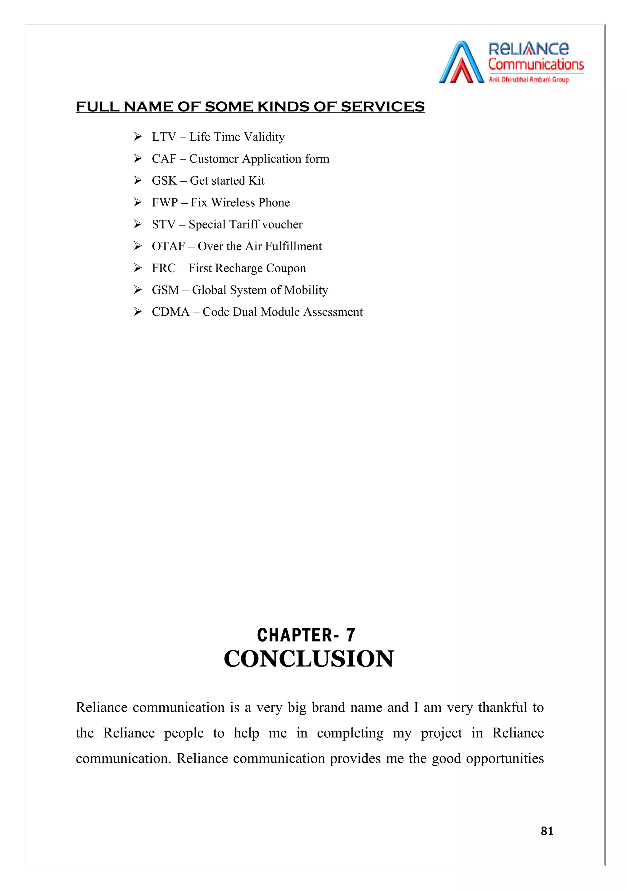 FULL NAME OF SOME KINDS OF SERVICES
         LTV – Life Time Validity
         CAF – Customer Application form
         GSK – Get started Kit
         FWP – Fix Wireless Phone
         STV – Special Tariff voucher
         OTAF – Over the Air Fulfillment
         FRC – First Recharge Coupon
         GSM – Global System of Mobility
         CDMA – Code Dual Module Assessment




                             CHAPTER- 7
                        CONCLUSION
Reliance communication is a very big brand name and I am very thankful to
the Reliance people to help me in completing my project in Reliance
communication. Reliance communication provides me the good opportunities



                                                                        81
 