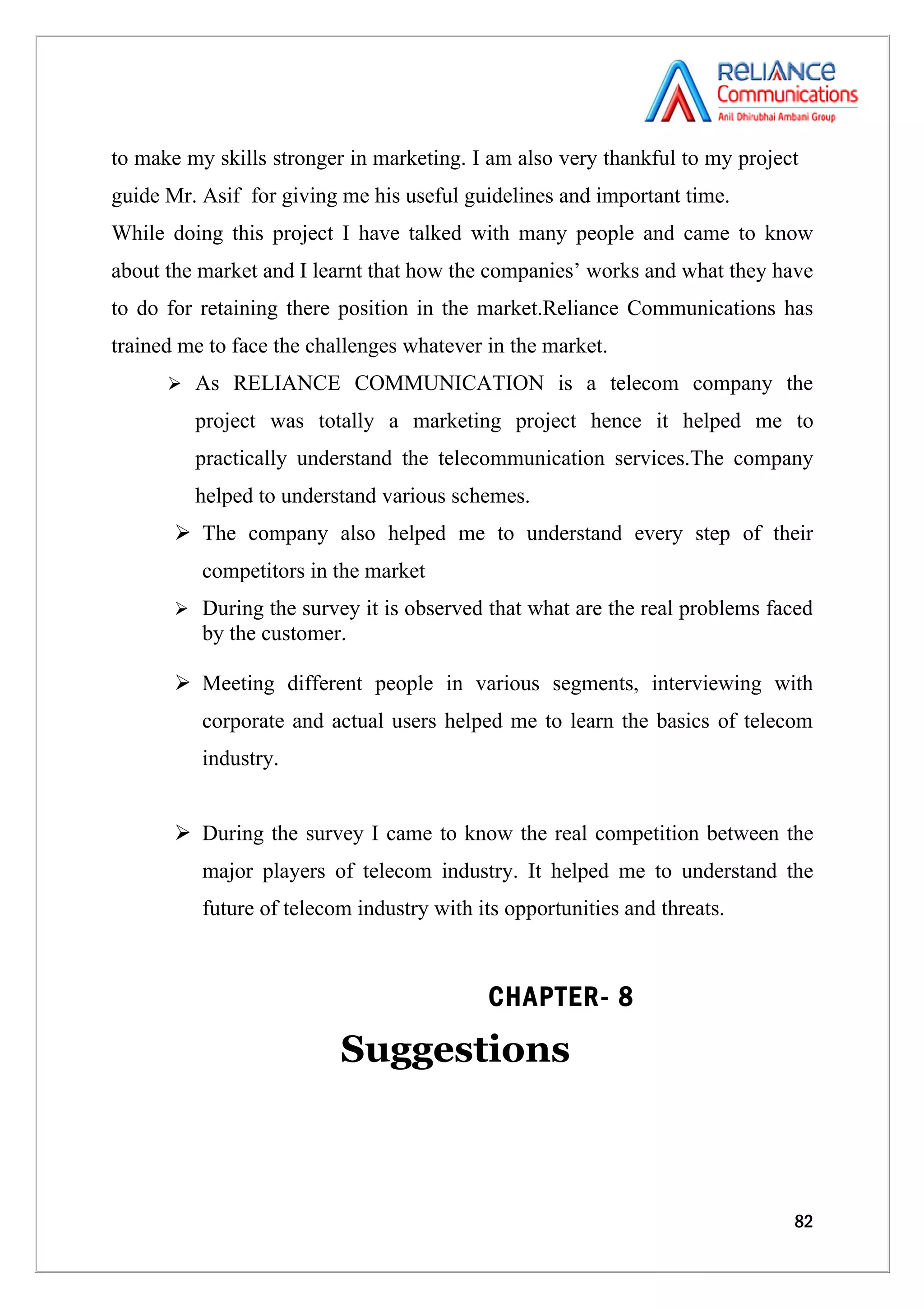 to make my skills stronger in marketing. I am also very thankful to my project
guide Mr. Asif for giving me his useful guidelines and important time.
While doing this project I have talked with many people and came to know
about the market and I learnt that how the companies’ works and what they have
to do for retaining there position in the market.Reliance Communications has
trained me to face the challenges whatever in the market.
       As RELIANCE COMMUNICATION is a telecom company the

         project was totally a marketing project hence it helped me to
         practically understand the telecommunication services.The company
         helped to understand various schemes.
        The company also helped me to understand every step of their
          competitors in the market
        During the survey it is observed that what are the real problems faced
          by the customer.

        Meeting different people in various segments, interviewing with
          corporate and actual users helped me to learn the basics of telecom
          industry.


        During the survey I came to know the real competition between the
          major players of telecom industry. It helped me to understand the
          future of telecom industry with its opportunities and threats.



                                           CHAPTER- 8

                          Suggestions



                                                                             82
 