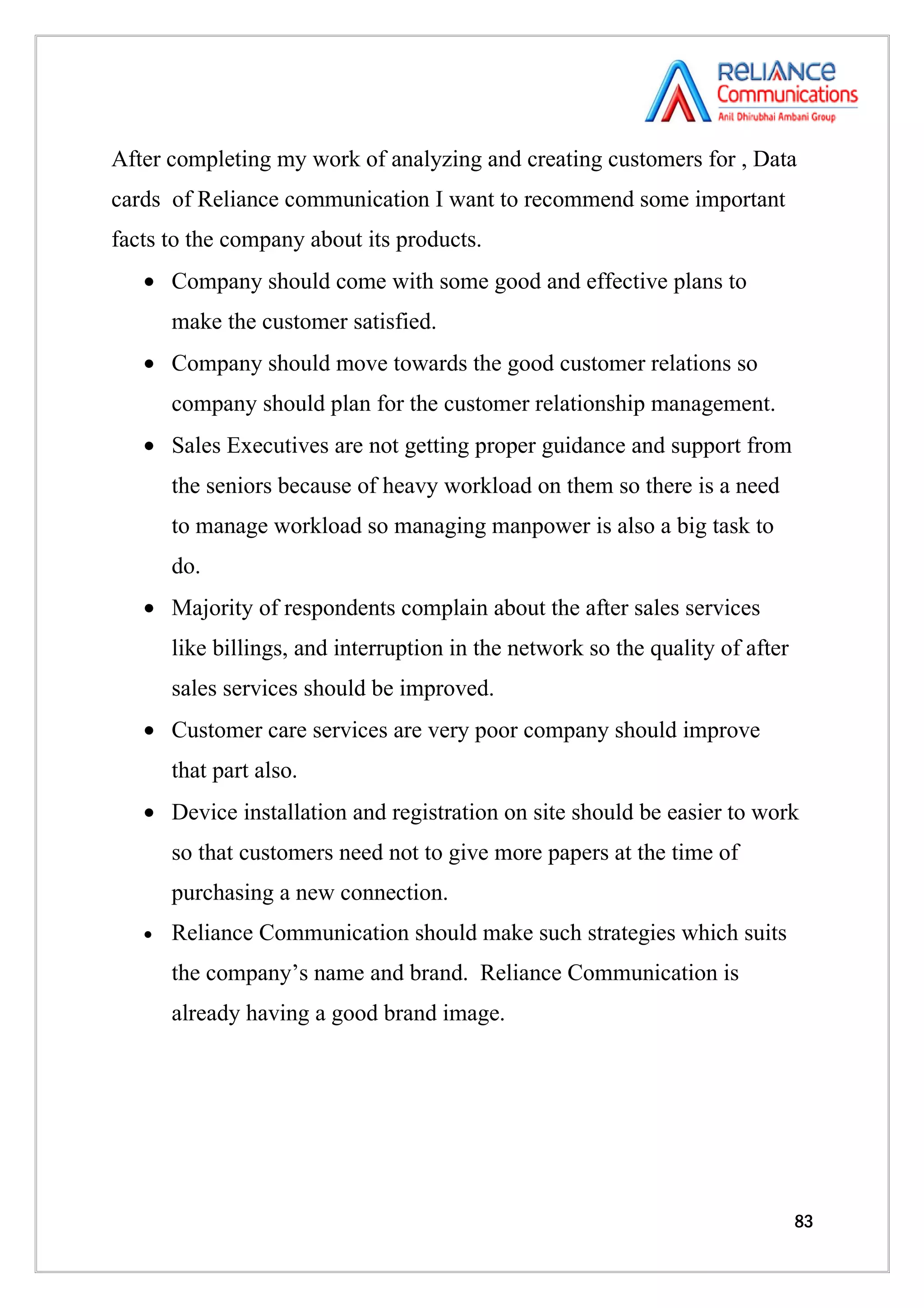After completing my work of analyzing and creating customers for , Data
cards of Reliance communication I want to recommend some important
facts to the company about its products.
   • Company should come with some good and effective plans to
       make the customer satisfied.
   • Company should move towards the good customer relations so
       company should plan for the customer relationship management.
   • Sales Executives are not getting proper guidance and support from
       the seniors because of heavy workload on them so there is a need
       to manage workload so managing manpower is also a big task to
       do.
   • Majority of respondents complain about the after sales services
       like billings, and interruption in the network so the quality of after
       sales services should be improved.
   • Customer care services are very poor company should improve
       that part also.
   • Device installation and registration on site should be easier to work
       so that customers need not to give more papers at the time of
       purchasing a new connection.
   •   Reliance Communication should make such strategies which suits
       the company’s name and brand. Reliance Communication is
       already having a good brand image.




                                                                                83
 