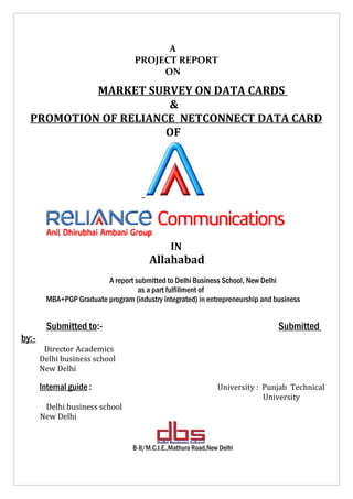 A
                                    PROJECT REPORT
                                         ON

           MARKET SURVEY ON DATA CARDS
                      &
  PROMOTION OF RELIANCE NETCONNECT DATA CARD
                      OF




                                                IN
                                         Allahabad
                          A report submitted to Delhi Business School, New Delhi
                                    as a part fulfillment of
         MBA+PGP Graduate program (industry integrated) in entrepreneurship and business


         Submitted to:-                                                          Submitted
by:-
        Director Academics
       Delhi business school
       New Delhi

       Internal guide :                                          University : Punjab Technical
                                                                              University
        Delhi business school
       New Delhi


                                   B-II/M.C.I.E.,Mathura Road,New Delhi
 
