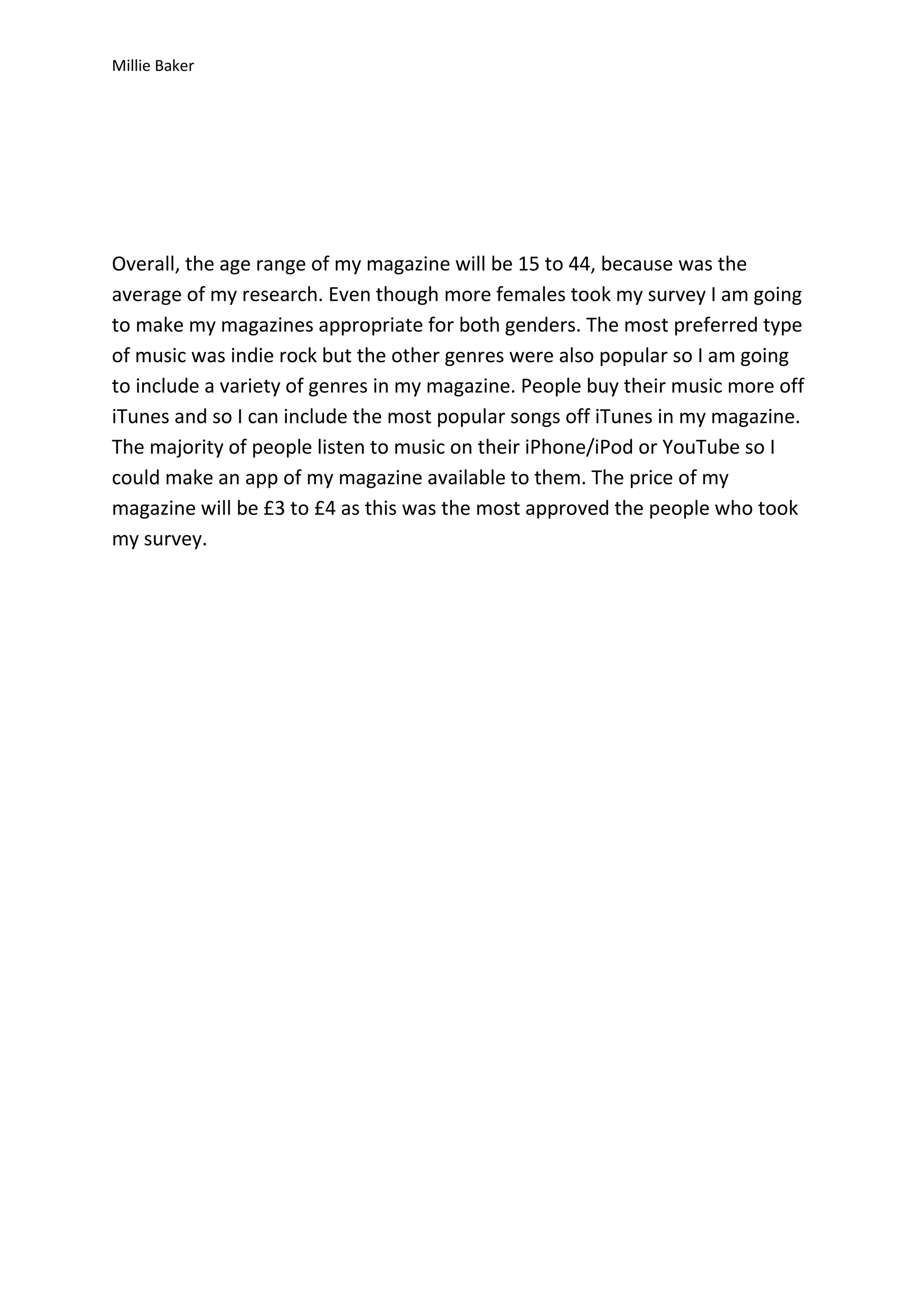 Millie Baker

Overall, the age range of my magazine will be 15 to 44, because was the
average of my research. Even though more females took my survey I am going
to make my magazines appropriate for both genders. The most preferred type
of music was indie rock but the other genres were also popular so I am going
to include a variety of genres in my magazine. People buy their music more off
iTunes and so I can include the most popular songs off iTunes in my magazine.
The majority of people listen to music on their iPhone/iPod or YouTube so I
could make an app of my magazine available to them. The price of my
magazine will be £3 to £4 as this was the most approved the people who took
my survey.

 