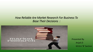 How Reliable Are Market Research For Business To 
Base Their Decisions : 
Presented By 
Anjali.D 
M.B.A ‘B’ Section 
 