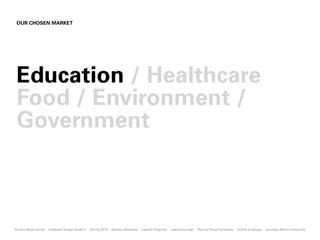 OUR CHOSEN MARKET




 Education / Healthcare
 Food / Environment /
 Government



Service Meets Social   Graduate Design Studio II   Spring 2010   Barbora Batokova   Lauren Chapman   Jeanette Leagh   Marcus Perez Cervantes   School of Design   Carnegie Mellon University
 