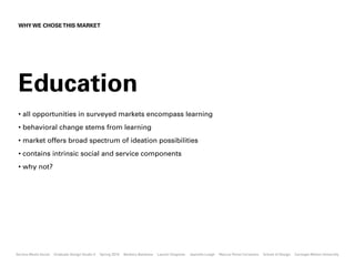 WHY WE CHOSE THIS MARKET




 Education
 • all opportunities in surveyed markets encompass learning
 • behavioral change stems from learning
 • market offers broad spectrum of ideation possibilities
 • contains intrinsic social and service components
 • why not?




Service Meets Social   Graduate Design Studio II   Spring 2010   Barbora Batokova   Lauren Chapman   Jeanette Leagh   Marcus Perez Cervantes   School of Design   Carnegie Mellon University
 