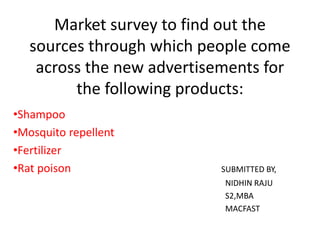Market survey to find out the
sources through which people come
across the new advertisements for
the following products:
•Shampoo
•Mosquito repellent
•Fertilizer
•Rat poison SUBMITTED BY,
NIDHIN RAJU
S2,MBA
MACFAST
 