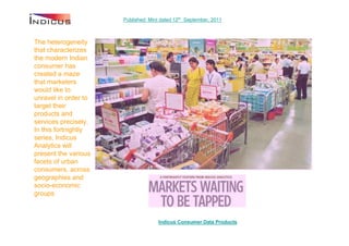 Published: Mint dated 12th September, 2011



The heterogeneity
that characterizes
the modern Indian
consumer has
created a maze
that marketers
would like to
unravel in order to
target their
products and
services precisely.
In this fortnightly
series, Indicus
Analytics will
present the various
facets of urban
consumers, across
geographies and
socio-economic
groups



                                     Indicus Consumer Data Products
 