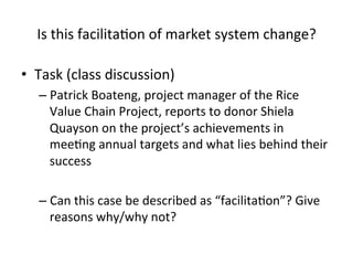 Is	
  this	
  facilitaHon	
  of	
  market	
  system	
  change?	
  
•  Task	
  (class	
  discussion)	
  
–  Patrick	
  Boateng,	
  project	
  manager	
  of	
  the	
  Rice	
  
Value	
  Chain	
  Project,	
  reports	
  to	
  donor	
  Shiela	
  
Quayson	
  on	
  the	
  project’s	
  achievements	
  in	
  
meeHng	
  annual	
  targets	
  and	
  what	
  lies	
  behind	
  their	
  
success	
  
–  Can	
  this	
  case	
  be	
  described	
  as	
  “facilitaHon”?	
  Give	
  
reasons	
  why/why	
  not?	
  

 