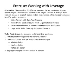 Exercise:	
  Working	
  with	
  Leverage	
  
Orienta-on:	
  	
  There	
  are	
  four	
  (4)	
  diﬀerent	
  scenarios.	
  Each	
  scenario	
  describes	
  an	
  
opportunity	
  or	
  a	
  problem	
  that	
  could	
  oﬀer	
  the	
  project	
  a	
  means	
  to	
  leverage	
  wider	
  
systemic	
  change	
  in	
  favor	
  of	
  	
  market	
  system	
  improvement	
  while	
  also	
  decreasing	
  the	
  
need	
  for	
  project	
  resources.	
  
§  Maize	
  Farmers	
  with	
  Cash	
  Flow	
  Problem	
  
§  Maize	
  Trader	
  Needs	
  to	
  Source	
  Much	
  Larger	
  Volumes	
  of	
  Maize	
  
§  Government	
  Mandate	
  to	
  Increase	
  Food	
  Security	
  in	
  Rural	
  Areas	
  
§  Large	
  Maize	
  Miller	
  Enforcing	
  Outgrower	
  Contracts	
  
	
  	
  
Task:	
  	
  	
  Read,	
  discuss	
  the	
  scenarios	
  and	
  answer	
  two	
  quesHons.	
  
1.  What	
  type	
  of	
  leverage	
  does	
  the	
  scenario	
  present?	
  
2.  Which	
  opHon	
  will	
  leverage	
  pro-­‐poor	
  systemic	
  change?	
  	
  	
  
–  a	
  beder	
  choice	
  
–  no	
  clear	
  choice	
  
–  no	
  feasible	
  opHon	
  
3.	
  	
  Be	
  prepared	
  to	
  present	
  your	
  choices	
  in	
  plenary.	
  

	
  

 