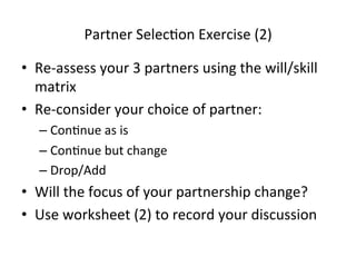 Partner	
  SelecHon	
  Exercise	
  (2)	
  
•  Re-­‐assess	
  your	
  3	
  partners	
  using	
  the	
  will/skill	
  
matrix	
  
•  Re-­‐consider	
  your	
  choice	
  of	
  partner:	
  
–  ConHnue	
  as	
  is	
  
–  ConHnue	
  but	
  change	
  	
  
–  Drop/Add	
  

•  Will	
  the	
  focus	
  of	
  your	
  partnership	
  change?	
  
•  Use	
  worksheet	
  (2)	
  to	
  record	
  your	
  discussion	
  

 