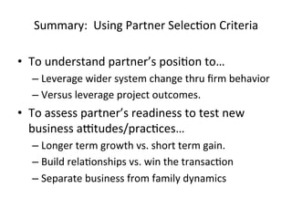  

Summary:	
  	
  Using	
  Partner	
  SelecHon	
  Criteria	
  

	
  

•  To	
  understand	
  partner’s	
  posiHon	
  to…	
  
–  Leverage	
  wider	
  system	
  change	
  thru	
  ﬁrm	
  behavior	
  
–  Versus	
  leverage	
  project	
  outcomes.	
  

•  To	
  assess	
  partner’s	
  readiness	
  to	
  test	
  new	
  
business	
  aftudes/pracHces…	
  	
  
–  Longer	
  term	
  growth	
  vs.	
  short	
  term	
  gain.	
  
–  Build	
  relaHonships	
  vs.	
  win	
  the	
  transacHon	
  
–  Separate	
  business	
  from	
  family	
  dynamics	
  

	
  

 