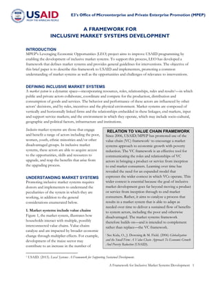 E3’s Office of Microenterprise and Private Enterprise Promotion (MPEP)
A Framework for Inclusive Market Systems Development 1
A FRAMEWORK FOR
INCLUSIVE MARKET SYSTEMS DEVELOPMENT
INTRODUCTION
MPEP’s Leveraging Economic Opportunities (LEO) project aims to improve USAID programming by
enabling the development of inclusive market systems. To support this process, LEO has developed a
framework that defines market systems and provides general guidelines for interventions. The objective of
this brief paper is to describe this framework to USAID and implementers, promoting a common
understanding of market systems as well as the opportunities and challenges of relevance to interventions.
DEFINING INCLUSIVE MARKET SYSTEMS
A market system is a dynamic space—incorporating resources, roles, relationships, rules and results1—in which
public and private actors collaborate, coordinate and compete for the production, distribution and
consumption of goods and services. The behavior and performance of these actors are influenced by other
actors’ decisions, and by rules, incentives and the physical environment. Market systems are composed of
vertically and horizontally linked firms and the relationships embedded in these linkages; end markets, input
and support service markets; and the environment in which they operate, which may include socio-cultural,
geographic and political factors, infrastructure and institutions.
Inclusive market systems are those that engage
and benefit a range of actors including the poor,
women, youth, ethnic minorities and/or other
disadvantaged groups. In inclusive market
systems, these actors are able to acquire access
to the opportunities, skills and resources to
upgrade, and reap the benefits that arise from
the upgrading process.
UNDERSTANDING MARKET SYSTEMS
Promoting inclusive market systems requires
donors and implementers to understand the
peculiarities of the system in which they are
working, in addition to the general
considerations enumerated below.
1. Market systems include value chains
Figure 1, the market system, illustrates how
households interact with multiple, possibly
interconnected value chains. Value chains
catalyze and are impacted by broader economic
change through multiplier effects. For example,
development of the maize sector may
contribute to an increase in the number of
1 USAID. (2013). Local Systems: A Framework for Supporting Sustained Development.
RELATION TO VALUE CHAIN FRAMEWORK
Since 2006, USAID/MPEP has promoted use of the
value chain (VC) framework i to encourage a market
systems approach to economic growth with poverty
reduction. The VC framework is an effective tool for
communicating the roles and relationships of VC
actors in bringing a product or service from inception
to end market consumers. Learning over time has
revealed the need for an expanded model that
expresses the wider context in which VCs operate. This
wider context is essential because the goal of inclusive
market development goes far beyond moving a product
or service from inception through to end market
consumers. Rather, it aims to catalyze a process that
results in a market system that is able to adapt as
needed over time to deliver a sustained flow of benefits
to system actors, including the poor and otherwise
disadvantaged. The market systems framework
therefore builds on—and is intended to complement
rather than replace—the VC framework.
i See Kula, O., J. Downing & M. Field. (2006) Globalization
and the Small Firm: A Value Chain Approach To Economic Growth
And Poverty Reduction (USAID).
 