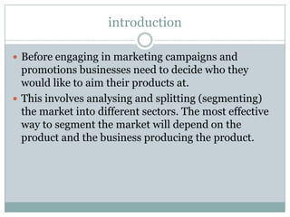 introduction
 Before engaging in marketing campaigns and

promotions businesses need to decide who they
would like to aim their products at.
 This involves analysing and splitting (segmenting)
the market into different sectors. The most effective
way to segment the market will depend on the
product and the business producing the product.

 