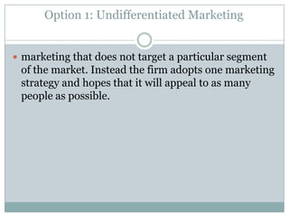 Option 1: Undifferentiated Marketing
 marketing that does not target a particular segment

of the market. Instead the firm adopts one marketing
strategy and hopes that it will appeal to as many
people as possible.

 