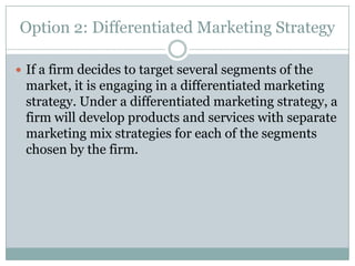 Option 2: Differentiated Marketing Strategy
 If a firm decides to target several segments of the

market, it is engaging in a differentiated marketing
strategy. Under a differentiated marketing strategy, a
firm will develop products and services with separate
marketing mix strategies for each of the segments
chosen by the firm.

 