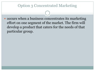 Option 3 Concentrated Marketing
 occurs when a business concentrates its marketing

effort on one segment of the market. The firm will
develop a product that caters for the needs of that
particular group.

 