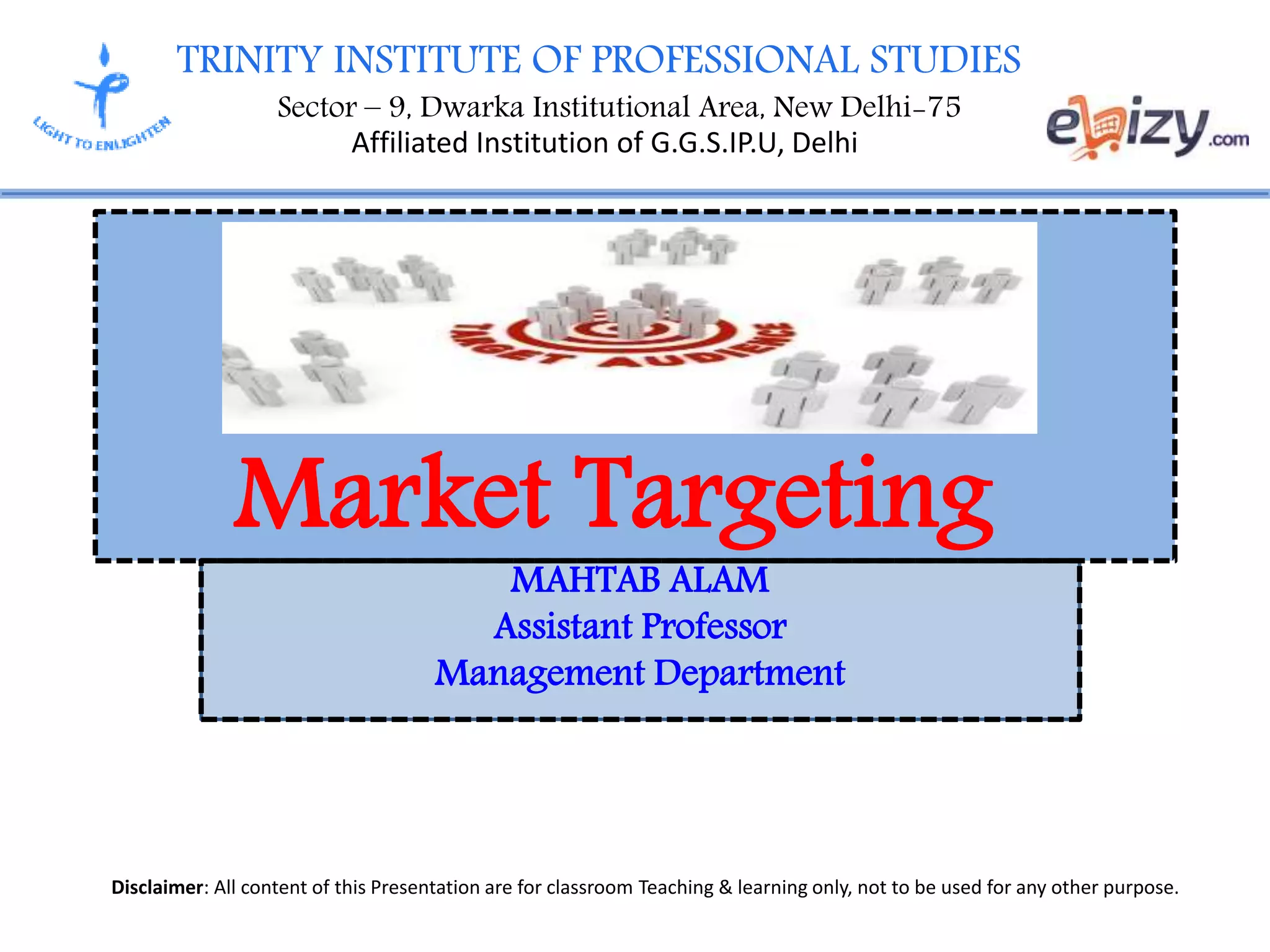 TRINITY INSTITUTE OF PROFESSIONAL STUDIES
Sector – 9, Dwarka Institutional Area, New Delhi-75
Affiliated Institution of G.G.S.IP.U, Delhi
Disclaimer: All content of this Presentation are for classroom Teaching & learning only, not to be used for any other purpose.
MAHTAB ALAM
Assistant Professor
Management Department
Market Targeting
 