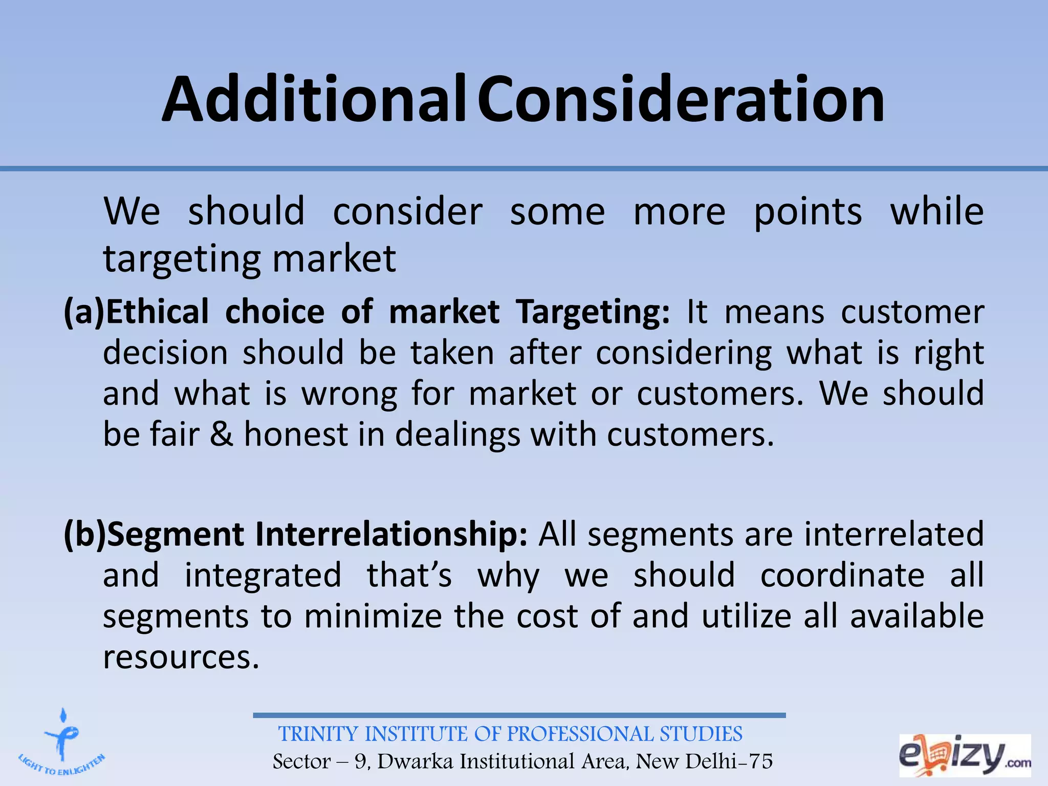 TRINITY INSTITUTE OF PROFESSIONAL STUDIES
Sector – 9, Dwarka Institutional Area, New Delhi-75
AdditionalConsideration
We should consider some more points while
targeting market
(a)Ethical choice of market Targeting: It means customer
decision should be taken after considering what is right
and what is wrong for market or customers. We should
be fair & honest in dealings with customers.
(b)Segment Interrelationship: All segments are interrelated
and integrated that’s why we should coordinate all
segments to minimize the cost of and utilize all available
resources.
 