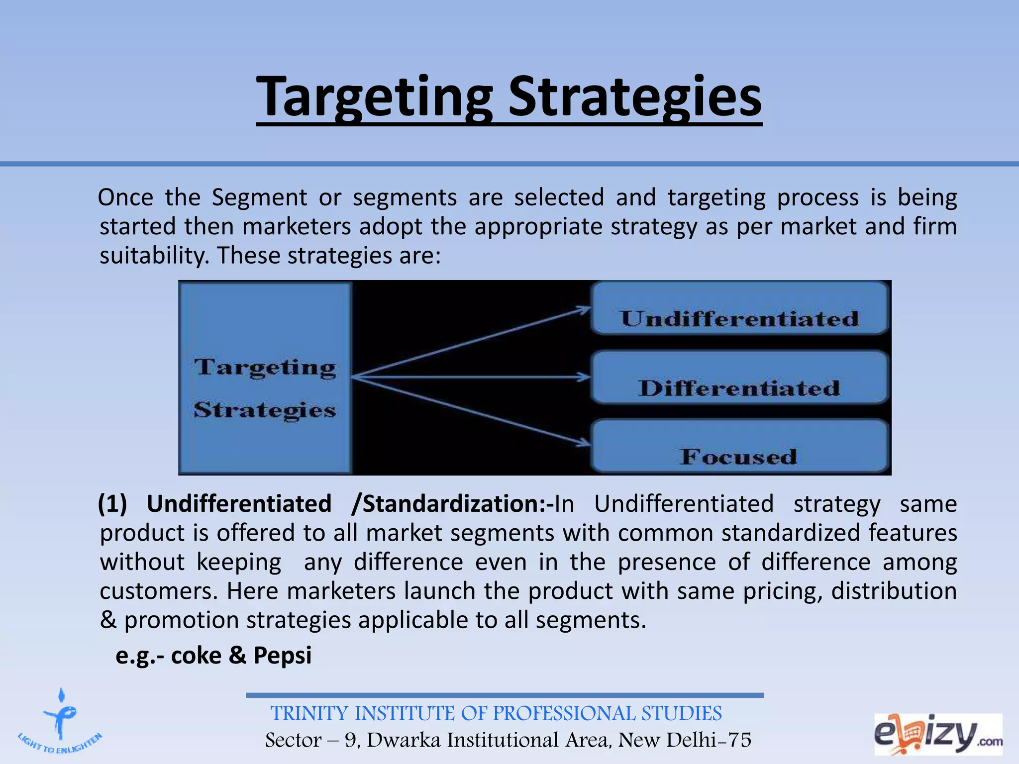 TRINITY INSTITUTE OF PROFESSIONAL STUDIES
Sector – 9, Dwarka Institutional Area, New Delhi-75
Targeting Strategies
Once the Segment or segments are selected and targeting process is being
started then marketers adopt the appropriate strategy as per market and firm
suitability. These strategies are:
(1) Undifferentiated /Standardization:-In Undifferentiated strategy same
product is offered to all market segments with common standardized features
without keeping any difference even in the presence of difference among
customers. Here marketers launch the product with same pricing, distribution
& promotion strategies applicable to all segments.
e.g.- coke & Pepsi
 