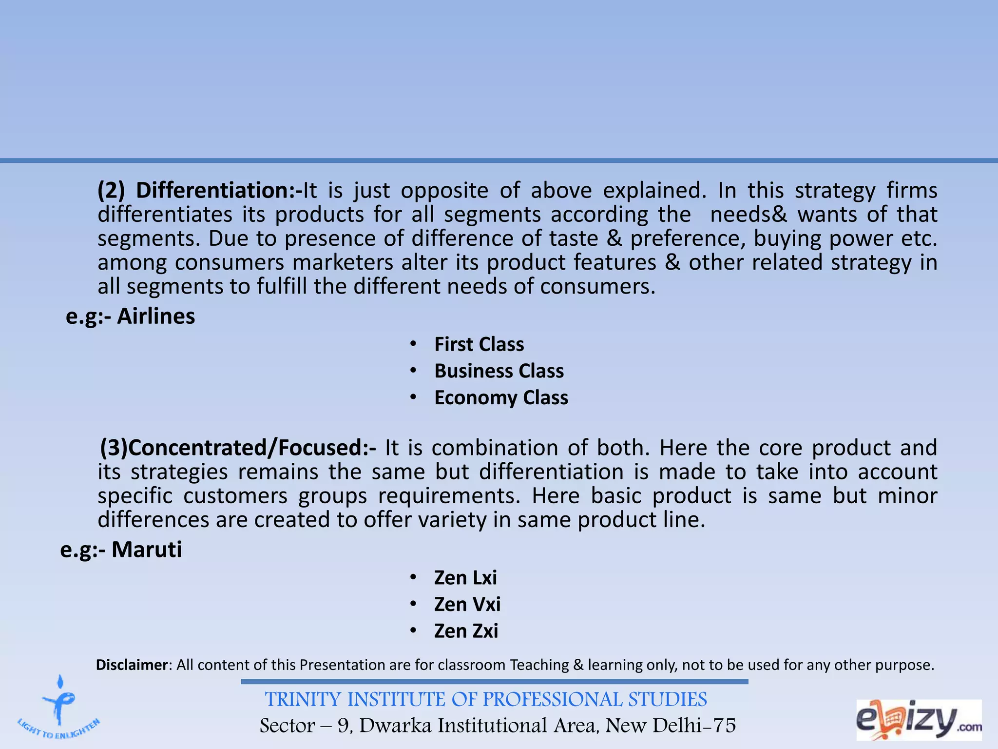 TRINITY INSTITUTE OF PROFESSIONAL STUDIES
Sector – 9, Dwarka Institutional Area, New Delhi-75
(2) Differentiation:-It is just opposite of above explained. In this strategy firms
differentiates its products for all segments according the needs& wants of that
segments. Due to presence of difference of taste & preference, buying power etc.
among consumers marketers alter its product features & other related strategy in
all segments to fulfill the different needs of consumers.
e.g:- Airlines
• First Class
• Business Class
• Economy Class
(3)Concentrated/Focused:- It is combination of both. Here the core product and
its strategies remains the same but differentiation is made to take into account
specific customers groups requirements. Here basic product is same but minor
differences are created to offer variety in same product line.
e.g:- Maruti
• Zen Lxi
• Zen Vxi
• Zen Zxi
Disclaimer: All content of this Presentation are for classroom Teaching & learning only, not to be used for any other purpose.
 