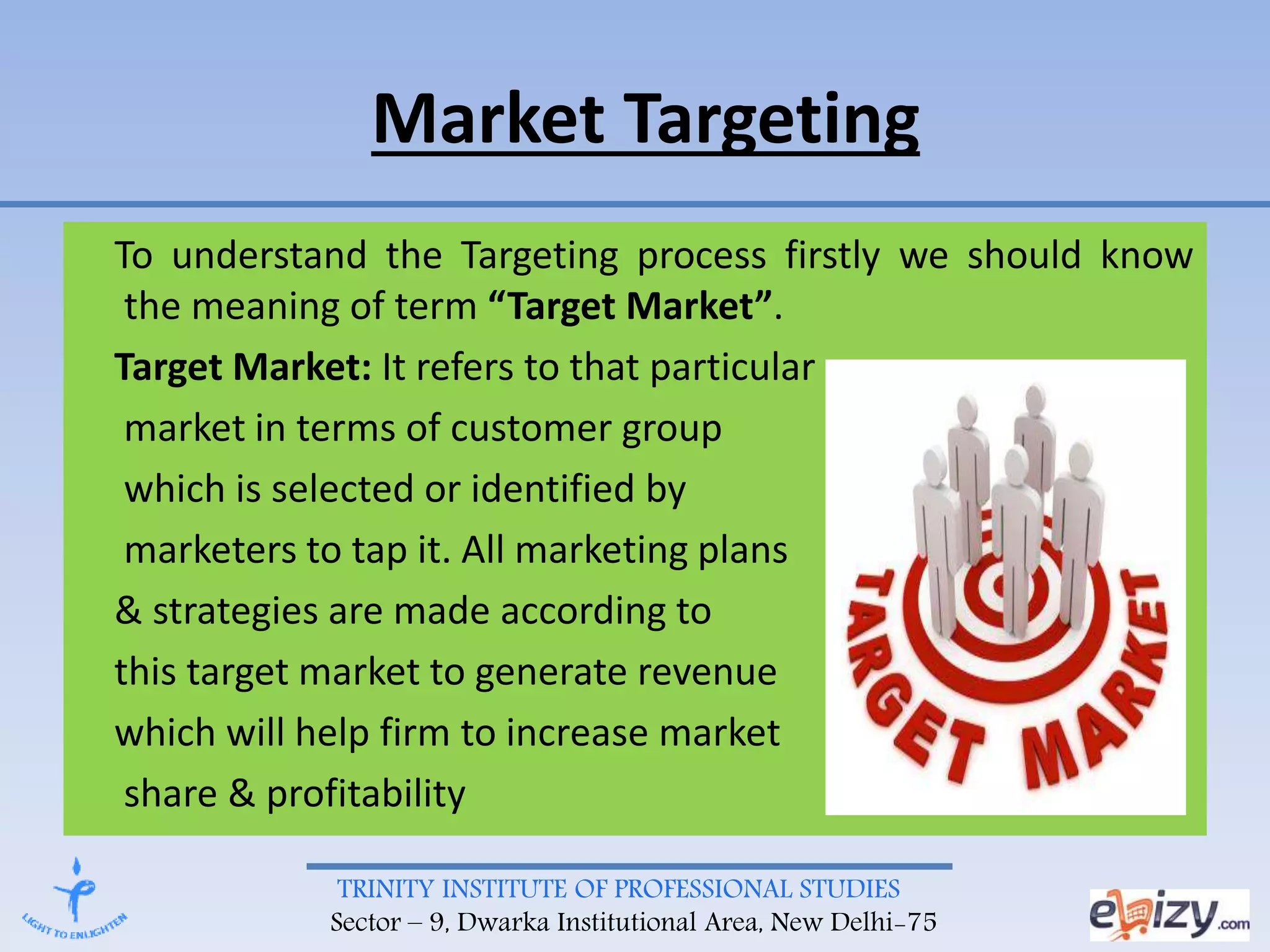 TRINITY INSTITUTE OF PROFESSIONAL STUDIES
Sector – 9, Dwarka Institutional Area, New Delhi-75
Market Targeting
To understand the Targeting process firstly we should know
the meaning of term “Target Market”.
Target Market: It refers to that particular
market in terms of customer group
which is selected or identified by
marketers to tap it. All marketing plans
& strategies are made according to
this target market to generate revenue
which will help firm to increase market
share & profitability
 