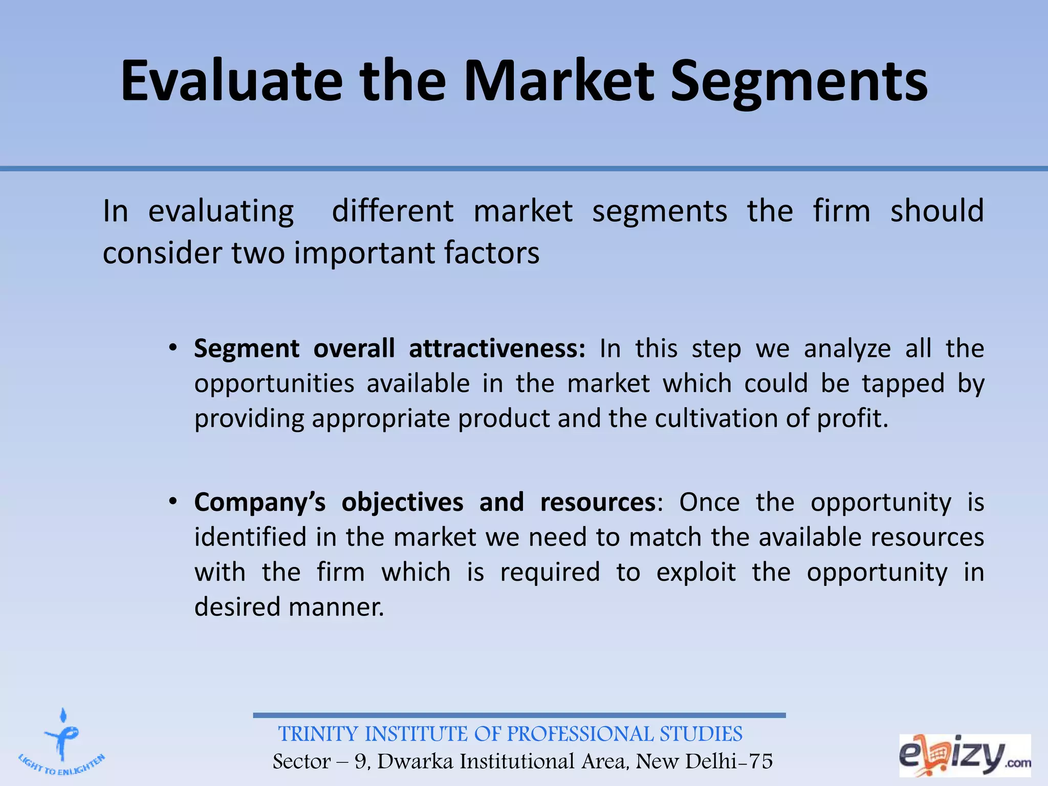 TRINITY INSTITUTE OF PROFESSIONAL STUDIES
Sector – 9, Dwarka Institutional Area, New Delhi-75
In evaluating different market segments the firm should
consider two important factors
• Segment overall attractiveness: In this step we analyze all the
opportunities available in the market which could be tapped by
providing appropriate product and the cultivation of profit.
• Company’s objectives and resources: Once the opportunity is
identified in the market we need to match the available resources
with the firm which is required to exploit the opportunity in
desired manner.
Evaluate the Market Segments
 