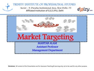 TRINITY INSTITUTE OF PROFESSIONAL STUDIES
Sector – 9, Dwarka Institutional Area, New Delhi-75
Affiliated Institution of G.G.S.IP.U, Delhi
Disclaimer: All content of this Presentation are for classroom Teaching & learning only, not to be used for any other purpose.
MAHTAB ALAM
Assistant Professor
Management Department
Market Targeting
 