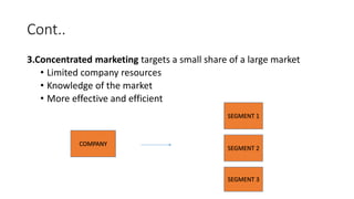 Cont..
3.Concentrated marketing targets a small share of a large market
• Limited company resources
• Knowledge of the market
• More effective and efficient
COMPANY
SEGMENT 1
SEGMENT 2
SEGMENT 3
 