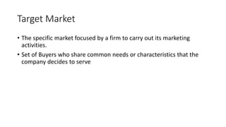 Target Market
• The specific market focused by a firm to carry out its marketing
activities.
• Set of Buyers who share common needs or characteristics that the
company decides to serve
 