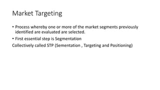 Market Targeting
• Process whereby one or more of the market segments previously
identified are evaluated are selected.
• First essential step is Segmentation
Collectively called STP (Sementation , Targeting and Positioning)
 