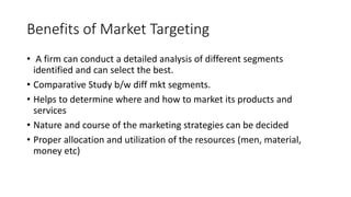 Benefits of Market Targeting
• A firm can conduct a detailed analysis of different segments
identified and can select the best.
• Comparative Study b/w diff mkt segments.
• Helps to determine where and how to market its products and
services
• Nature and course of the marketing strategies can be decided
• Proper allocation and utilization of the resources (men, material,
money etc)
 