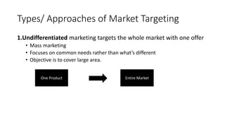 Types/ Approaches of Market Targeting
1.Undifferentiated marketing targets the whole market with one offer
• Mass marketing
• Focuses on common needs rather than what’s different
• Objective is to cover large area.
One Product Entire Market
 