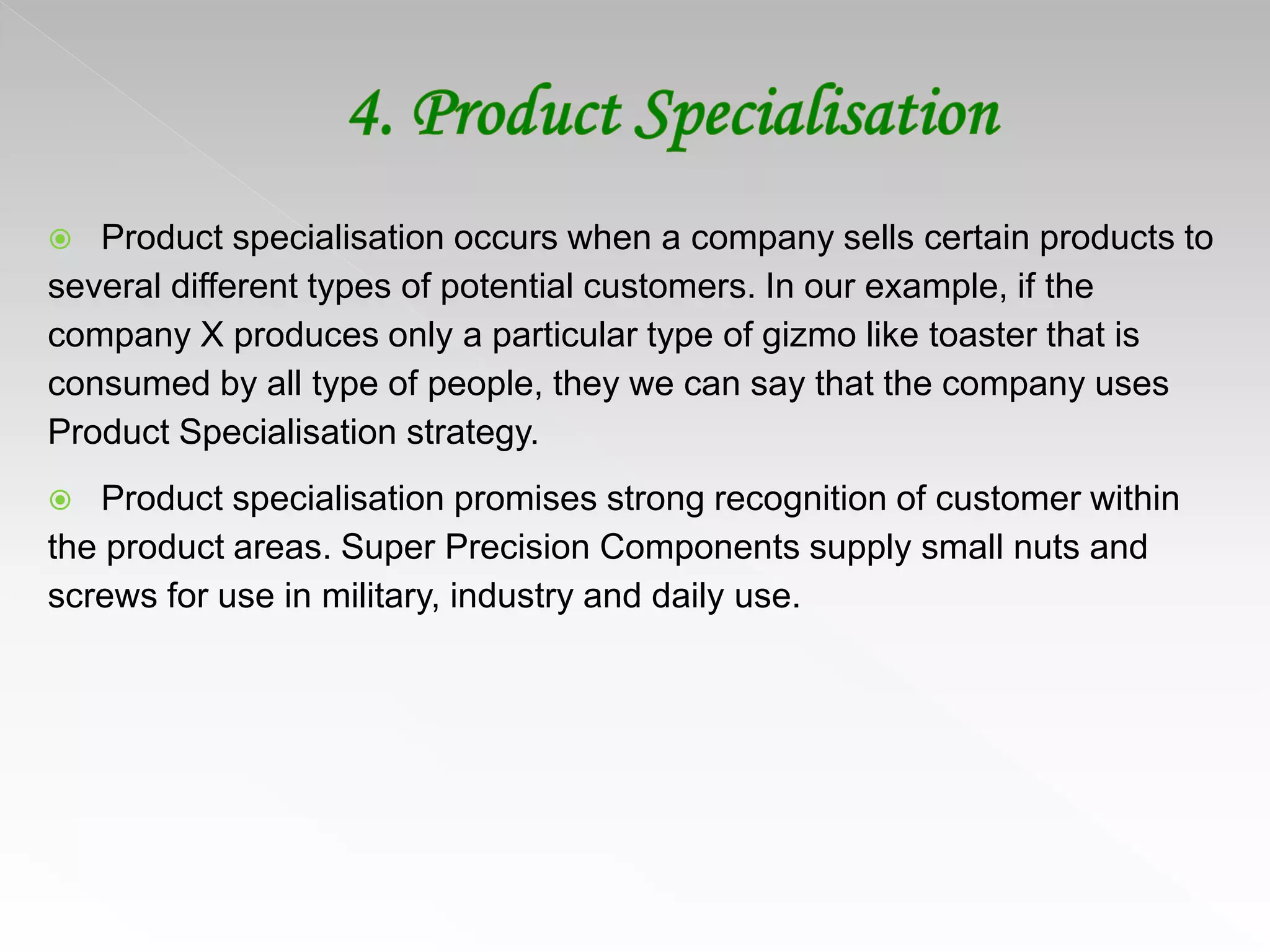 Product specialisation occurs when a company sells certain products to
several different types of potential customers. In our example, if the
company X produces only a particular type of gizmo like toaster that is
consumed by all type of people, they we can say that the company uses
Product Specialisation strategy.
 Product specialisation promises strong recognition of customer within
the product areas. Super Precision Components supply small nuts and
screws for use in military, industry and daily use.
 