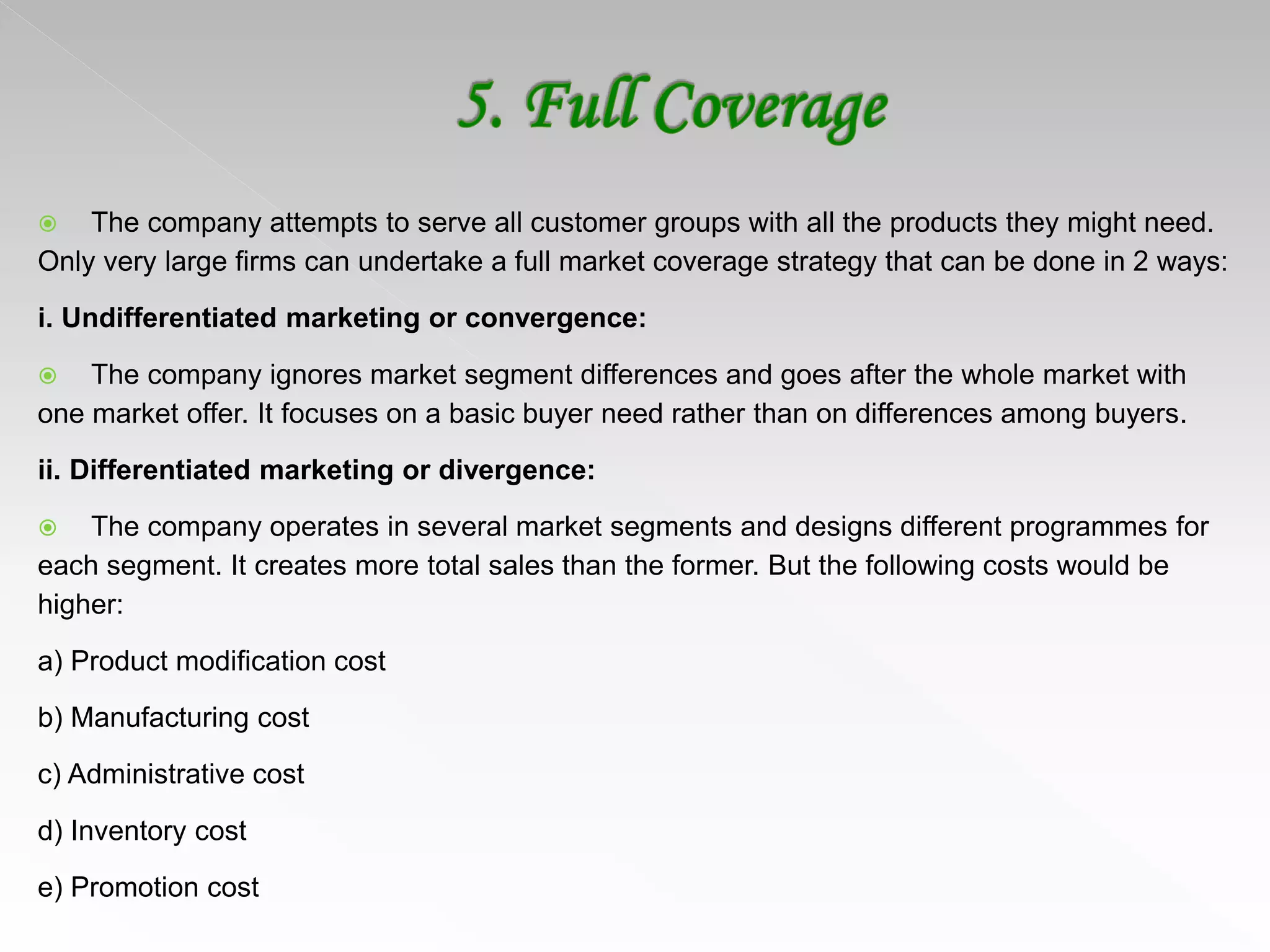  The company attempts to serve all customer groups with all the products they might need.
Only very large firms can undertake a full market coverage strategy that can be done in 2 ways:
i. Undifferentiated marketing or convergence:
 The company ignores market segment differences and goes after the whole market with
one market offer. It focuses on a basic buyer need rather than on differences among buyers.
ii. Differentiated marketing or divergence:
 The company operates in several market segments and designs different programmes for
each segment. It creates more total sales than the former. But the following costs would be
higher:
a) Product modification cost
b) Manufacturing cost
c) Administrative cost
d) Inventory cost
e) Promotion cost
 