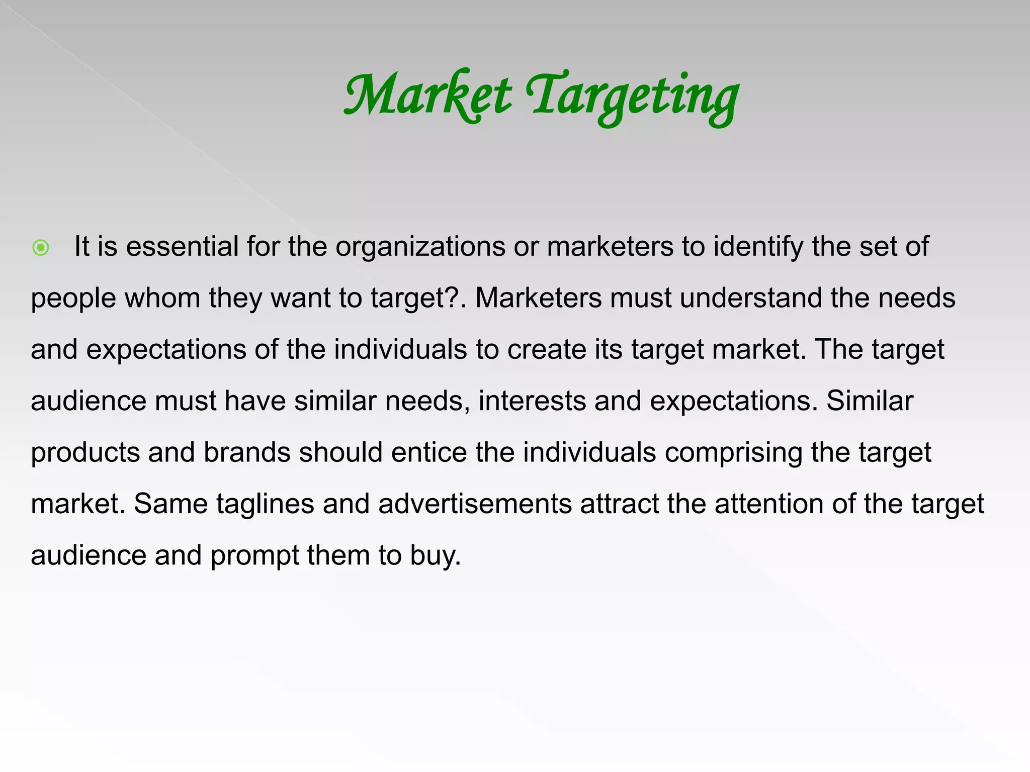 Market Targeting
 It is essential for the organizations or marketers to identify the set of
people whom they want to target?. Marketers must understand the needs
and expectations of the individuals to create its target market. The target
audience must have similar needs, interests and expectations. Similar
products and brands should entice the individuals comprising the target
market. Same taglines and advertisements attract the attention of the target
audience and prompt them to buy.
 