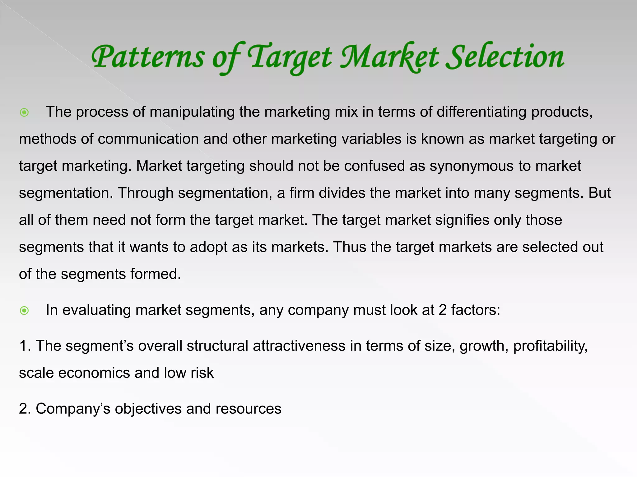  The process of manipulating the marketing mix in terms of differentiating products,
methods of communication and other marketing variables is known as market targeting or
target marketing. Market targeting should not be confused as synonymous to market
segmentation. Through segmentation, a firm divides the market into many segments. But
all of them need not form the target market. The target market signifies only those
segments that it wants to adopt as its markets. Thus the target markets are selected out
of the segments formed.
 In evaluating market segments, any company must look at 2 factors:
1. The segment’s overall structural attractiveness in terms of size, growth, profitability,
scale economics and low risk
2. Company’s objectives and resources
 