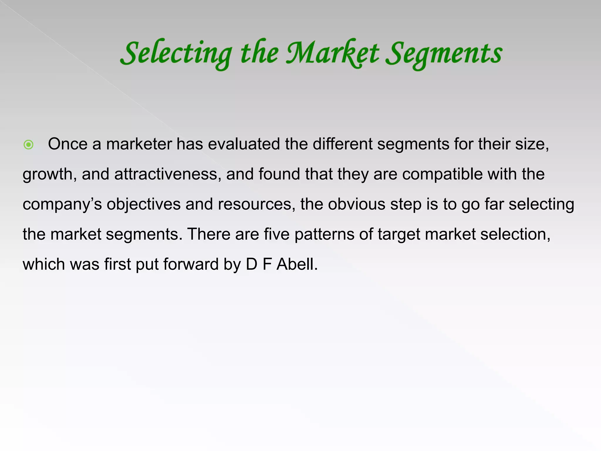  Once a marketer has evaluated the different segments for their size,
growth, and attractiveness, and found that they are compatible with the
company’s objectives and resources, the obvious step is to go far selecting
the market segments. There are five patterns of target market selection,
which was first put forward by D F Abell.
 