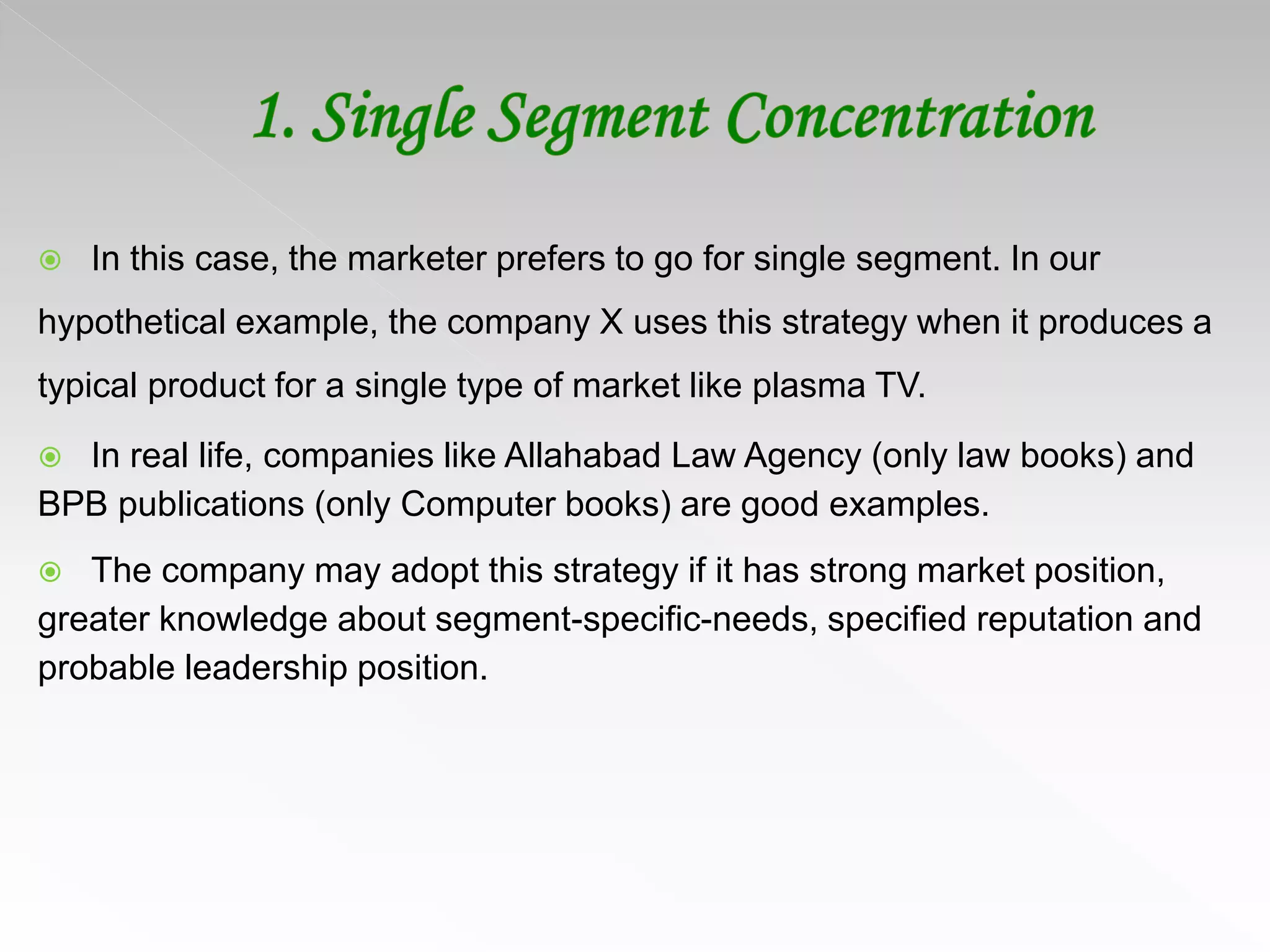  In this case, the marketer prefers to go for single segment. In our
hypothetical example, the company X uses this strategy when it produces a
typical product for a single type of market like plasma TV.
 In real life, companies like Allahabad Law Agency (only law books) and
BPB publications (only Computer books) are good examples.
 The company may adopt this strategy if it has strong market position,
greater knowledge about segment-specific-needs, specified reputation and
probable leadership position.
 