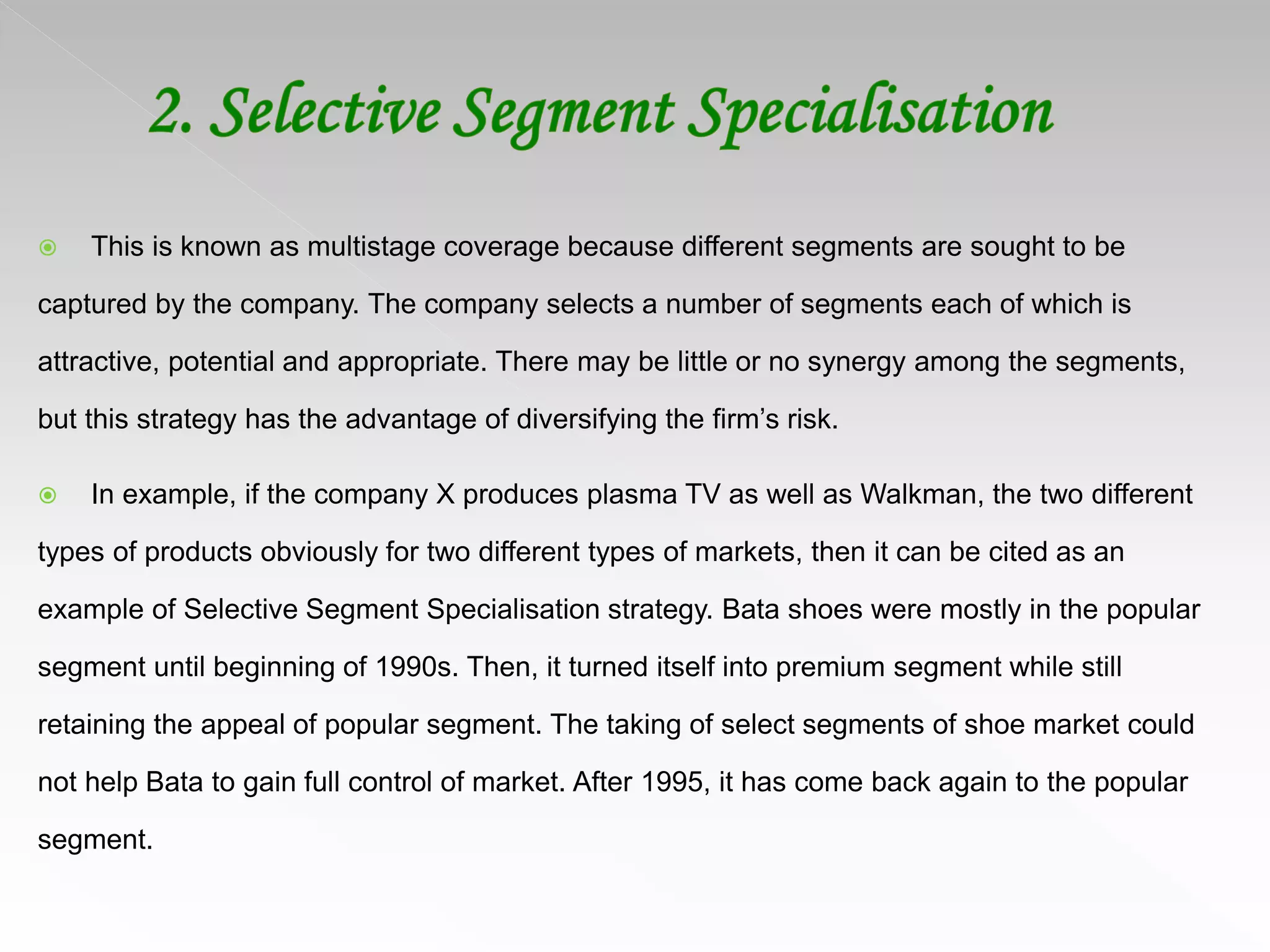  This is known as multistage coverage because different segments are sought to be
captured by the company. The company selects a number of segments each of which is
attractive, potential and appropriate. There may be little or no synergy among the segments,
but this strategy has the advantage of diversifying the firm’s risk.
 In example, if the company X produces plasma TV as well as Walkman, the two different
types of products obviously for two different types of markets, then it can be cited as an
example of Selective Segment Specialisation strategy. Bata shoes were mostly in the popular
segment until beginning of 1990s. Then, it turned itself into premium segment while still
retaining the appeal of popular segment. The taking of select segments of shoe market could
not help Bata to gain full control of market. After 1995, it has come back again to the popular
segment.
 