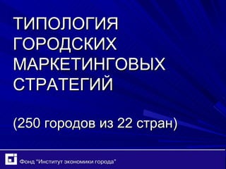 ТИПОЛОГИЯ ГОРОДСКИХ МАРКЕТИНГОВЫХ СТРАТЕГИЙ (250 городов из 22 стран) 