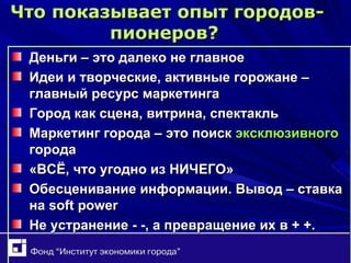 Что показывает опыт городов-пионеров ?   Деньги – это далеко не главное Идеи и творческие, активные горожане – главный ресурс маркетинга Город как сцена, витрина, спектакль Маркетинг города – это поиск  эксклюзивного  города «ВСЁ, что угодно из НИЧЕГО» Обесценивание информации. Вывод – ставка на  soft power Не устранение - -, а превращение их в + +. 