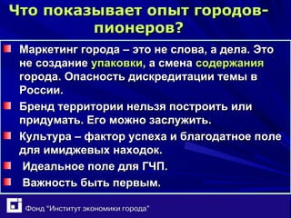 Что показывает опыт городов-пионеров ? Маркетинг города – это не слова, а дела. Это не создание  упаковки , а смена  содержания  города. Опасность дискредитации темы в России. Бренд территории нельзя построить или придумать. Его можно заслужить. Культура – фактор успеха и благодатное поле для имиджевых находок. Идеальное поле для ГЧП. Важность быть первым. 