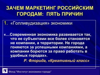 ЗАЧЕМ МАРКЕТИНГ РОССИЙСКИМ ГОРОДАМ:  ПЯТЬ ПРИЧИН «Голливудизация» экономики «…Современная экономика развивается так, что ее субъектами все более становятся не компании, а территории. Не города гоняются за успешными компаниями, а компании борются за право   работать в удобных городах».  Р. Флорида, «Креативный класс» 
