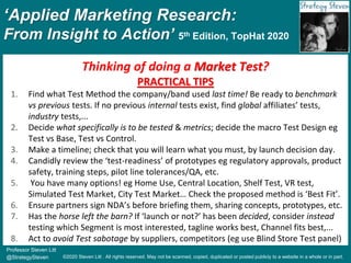 ‘Applied Marketing Research:
From Insight to Action’ 5th Edition, TopHat 2020
Professor Steven Litt
@StrategySteven ©2020 Steven Litt . All rights reserved. May not be scanned, copied, duplicated or posted publicly to a website in a whole or in part.
Thinking of doing a Market Test?
PRACTICAL TIPS
1. Find what Test Method the company/band used last time! Be ready to benchmark
vs previous tests. If no previous internal tests exist, find global affiliates’ tests,
industry tests,...
2. Decide what specifically is to be tested & metrics; decide the macro Test Design eg
Test vs Base, Test vs Control.
3. Make a timeline; check that you will learn what you must, by launch decision day.
4. Candidly review the ‘test-readiness’ of prototypes eg regulatory approvals, product
safety, training steps, pilot line tolerances/QA, etc.
5. You have many options! eg Home Use, Central Location, Shelf Test, VR test,
Simulated Test Market, City Test Market… Check the proposed method is ‘Best Fit’.
6. Ensure partners sign NDA’s before briefing them, sharing concepts, prototypes, etc.
7. Has the horse left the barn? If ‘launch or not?’ has been decided, consider instead
testing which Segment is most interested, tagline works best, Channel fits best,...
8. Act to avoid Test sabotage by suppliers, competitors (eg use Blind Store Test panel)
 