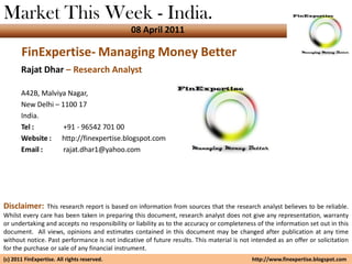 Market This Week - India.
                                              08 April 2011

       FinExpertise- Managing Money Better
       Rajat Dhar – Research Analyst

       A42B, Malviya Nagar,
       New Delhi – 1100 17
       India.
       Tel :        +91 - 96542 701 00
       Website : http://finexpertise.blogspot.com
       Email :      rajat.dhar1@yahoo.com




Disclaimer:    This research report is based on information from sources that the research analyst believes to be reliable.
Whilst every care has been taken in preparing this document, research analyst does not give any representation, warranty
or undertaking and accepts no responsibility or liability as to the accuracy or completeness of the information set out in this
document. All views, opinions and estimates contained in this document may be changed after publication at any time
without notice. Past performance is not indicative of future results. This material is not intended as an offer or solicitation
for the purchase or sale of any financial instrument.
(c) 2011 FinExpertise. All rights reserved.                                                http://www.finexpertise.blogspot.com
 