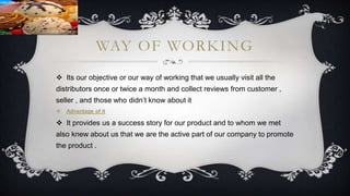 WAY OF WORKING
 Its our objective or our way of working that we usually visit all the
distributors once or twice a month and collect reviews from customer ,
seller , and those who didn’t know about it
 Advantage of it
 It provides us a success story for our product and to whom we met
also knew about us that we are the active part of our company to promote
the product .
 