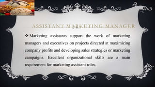ASSISTANT MARKETING MANAGER
 Marketing assistants support the work of marketing
managers and executives on projects directed at maximizing
company profits and developing sales strategies or marketing
campaigns. Excellent organizational skills are a main
requirement for marketing assistant roles.
 